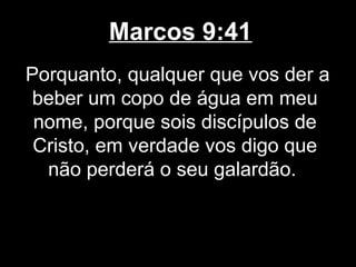 Marcos 9:41
Porquanto, qualquer que vos der a
beber um copo de água em meu
 nome, porque sois discípulos de
 Cristo, em verdade vos digo que
  não perderá o seu galardão.
 