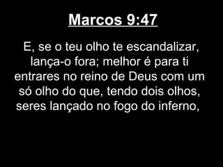 Marcos 9:47
  E, se o teu olho te escandalizar,
   lança-o fora; melhor é para ti
entrares no reino de Deus com um
 só olho do que, tendo dois olhos,
seres lançado no fogo do inferno,
 