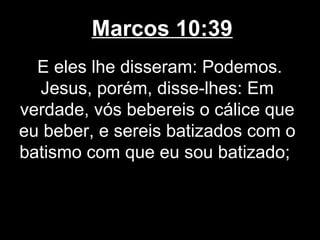 Marcos 10:39
  E eles lhe disseram: Podemos.
  Jesus, porém, disse-lhes: Em
verdade, vós bebereis o cálice que
eu beber, e sereis batizados com o
batismo com que eu sou batizado;
 