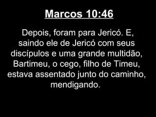 Marcos 10:46
    Depois, foram para Jericó. E,
   saindo ele de Jericó com seus
 discípulos e uma grande multidão,
 Bartimeu, o cego, filho de Timeu,
estava assentado junto do caminho,
            mendigando.
 