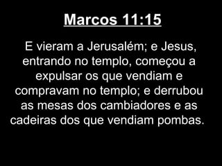 Marcos 11:15
   E vieram a Jerusalém; e Jesus,
  entrando no templo, começou a
     expulsar os que vendiam e
 compravam no templo; e derrubou
  as mesas dos cambiadores e as
cadeiras dos que vendiam pombas.
 