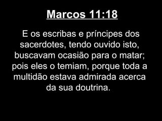 Marcos 11:18
   E os escribas e príncipes dos
  sacerdotes, tendo ouvido isto,
 buscavam ocasião para o matar;
pois eles o temiam, porque toda a
multidão estava admirada acerca
         da sua doutrina.
 