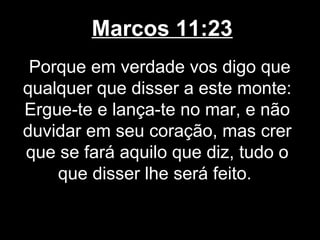 Marcos 11:23
 Porque em verdade vos digo que
qualquer que disser a este monte:
Ergue-te e lança-te no mar, e não
duvidar em seu coração, mas crer
que se fará aquilo que diz, tudo o
    que disser lhe será feito.
 