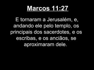 Marcos 11:27
  E tornaram a Jerusalém, e,
 andando ele pelo templo, os
principais dos sacerdotes, e os
   escribas, e os anciãos, se
      aproximaram dele.
 