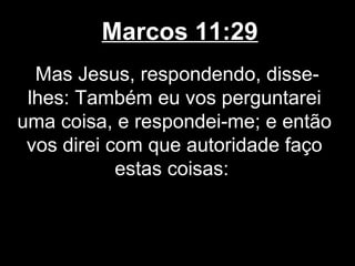 Marcos 11:29
  Mas Jesus, respondendo, disse-
 lhes: Também eu vos perguntarei
uma coisa, e respondei-me; e então
 vos direi com que autoridade faço
            estas coisas:
 