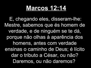 Marcos 12:14
  E, chegando eles, disseram-lhe:
Mestre, sabemos que és homem de
  verdade, e de ninguém se te dá,
 porque não olhas à aparência dos
    homens, antes com verdade
ensinas o caminho de Deus; é lícito
   dar o tributo a César, ou não?
    Daremos, ou não daremos?
 