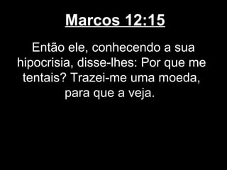 Marcos 12:15
   Então ele, conhecendo a sua
hipocrisia, disse-lhes: Por que me
 tentais? Trazei-me uma moeda,
         para que a veja.
 