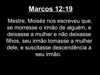 Marcos 12:19
 Mestre, Moisés nos escreveu que,
 se morresse o irmão de alguém, e
 deixasse a mulher e não deixasse
filhos, seu irmão tomasse a mulher
dele, e suscitasse descendência a
              seu irmão.
 