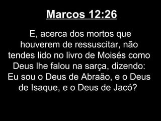Marcos 12:26
     E, acerca dos mortos que
   houverem de ressuscitar, não
tendes lido no livro de Moisés como
 Deus lhe falou na sarça, dizendo:
Eu sou o Deus de Abraão, e o Deus
   de Isaque, e o Deus de Jacó?
 