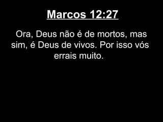 Marcos 12:27
 Ora, Deus não é de mortos, mas
sim, é Deus de vivos. Por isso vós
          errais muito.
 