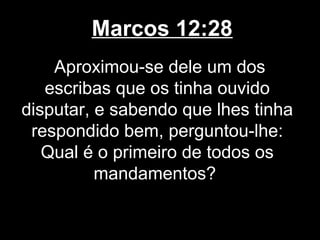 Marcos 12:28
    Aproximou-se dele um dos
   escribas que os tinha ouvido
disputar, e sabendo que lhes tinha
 respondido bem, perguntou-lhe:
   Qual é o primeiro de todos os
          mandamentos?
 