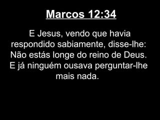 Marcos 12:34
     E Jesus, vendo que havia
respondido sabiamente, disse-lhe:
Não estás longe do reino de Deus.
E já ninguém ousava perguntar-lhe
           mais nada.
 