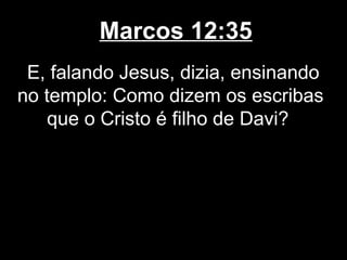 Marcos 12:35
 E, falando Jesus, dizia, ensinando
no templo: Como dizem os escribas
    que o Cristo é filho de Davi?
 