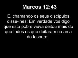 Marcos 12:43
  E, chamando os seus discípulos,
  disse-lhes: Em verdade vos digo
que esta pobre viúva deitou mais do
 que todos os que deitaram na arca
            do tesouro;
 