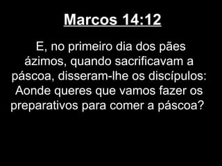 Marcos 14:12
    E, no primeiro dia dos pães
  ázimos, quando sacrificavam a
páscoa, disseram-lhe os discípulos:
 Aonde queres que vamos fazer os
preparativos para comer a páscoa?
 