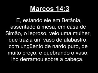 Marcos 14:3
    E, estando ele em Betânia,
  assentado à mesa, em casa de
Simão, o leproso, veio uma mulher,
 que trazia um vaso de alabastro,
 com ungüento de nardo puro, de
 muito preço, e quebrando o vaso,
  lho derramou sobre a cabeça.
 