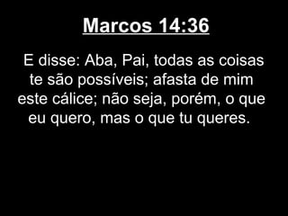 Marcos 14:36
 E disse: Aba, Pai, todas as coisas
  te são possíveis; afasta de mim
este cálice; não seja, porém, o que
 eu quero, mas o que tu queres.
 