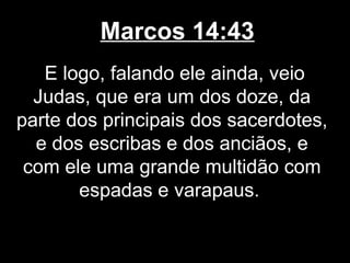 Marcos 14:43
   E logo, falando ele ainda, veio
  Judas, que era um dos doze, da
parte dos principais dos sacerdotes,
  e dos escribas e dos anciãos, e
 com ele uma grande multidão com
       espadas e varapaus.
 