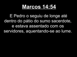Marcos 14:54
   E Pedro o seguiu de longe até
dentro do pátio do sumo sacerdote,
    e estava assentado com os
servidores, aquentando-se ao lume.
 