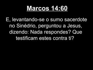 Marcos 14:60
E, levantando-se o sumo sacerdote
 no Sinédrio, perguntou a Jesus,
 dizendo: Nada respondes? Que
     testificam estes contra ti?
 