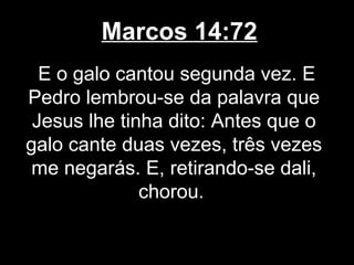 Marcos 14:72
  E o galo cantou segunda vez. E
Pedro lembrou-se da palavra que
 Jesus lhe tinha dito: Antes que o
galo cante duas vezes, três vezes
 me negarás. E, retirando-se dali,
              chorou.
 