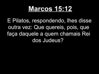 Marcos 15:12
E Pilatos, respondendo, lhes disse
 outra vez: Que quereis, pois, que
faça daquele a quem chamais Rei
           dos Judeus?
 