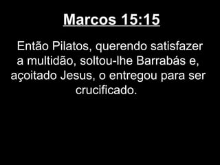 Marcos 15:15
 Então Pilatos, querendo satisfazer
 a multidão, soltou-lhe Barrabás e,
açoitado Jesus, o entregou para ser
            crucificado.
 