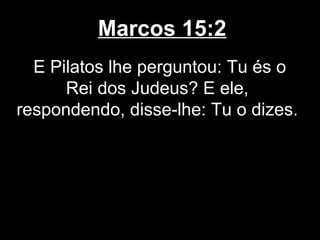 Marcos 15:2
  E Pilatos lhe perguntou: Tu és o
      Rei dos Judeus? E ele,
respondendo, disse-lhe: Tu o dizes.
 