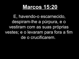 Marcos 15:20
    E, havendo-o escarnecido,
   despiram-lhe a púrpura, e o
  vestiram com as suas próprias
vestes; e o levaram para fora a fim
         de o crucificarem.
 