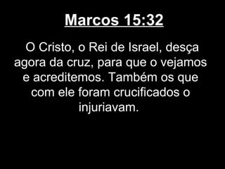 Marcos 15:32
  O Cristo, o Rei de Israel, desça
agora da cruz, para que o vejamos
 e acreditemos. Também os que
   com ele foram crucificados o
            injuriavam.
 