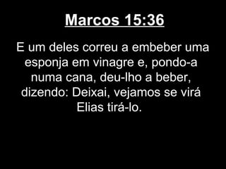 Marcos 15:36
E um deles correu a embeber uma
  esponja em vinagre e, pondo-a
   numa cana, deu-lho a beber,
 dizendo: Deixai, vejamos se virá
           Elias tirá-lo.
 