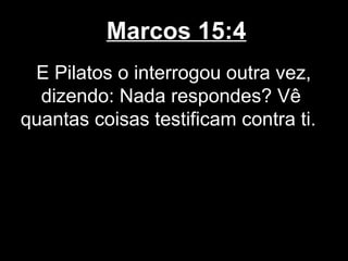 Marcos 15:4
 E Pilatos o interrogou outra vez,
  dizendo: Nada respondes? Vê
quantas coisas testificam contra ti.
 