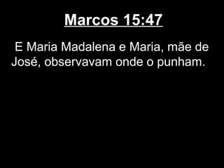 Marcos 15:47
 E Maria Madalena e Maria, mãe de
José, observavam onde o punham.
 