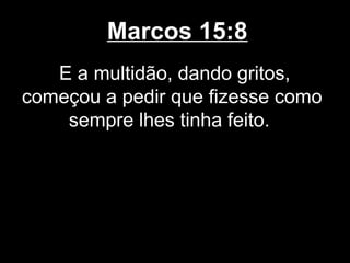 Marcos 15:8
   E a multidão, dando gritos,
começou a pedir que fizesse como
    sempre lhes tinha feito.
 