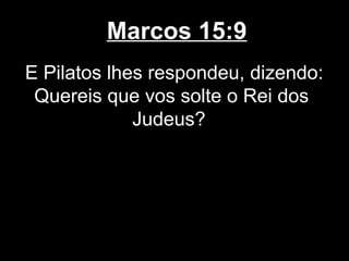 Marcos 15:9
E Pilatos lhes respondeu, dizendo:
 Quereis que vos solte o Rei dos
             Judeus?
 