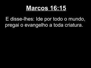 Marcos 16:15
E disse-lhes: Ide por todo o mundo,
pregai o evangelho a toda criatura.
 