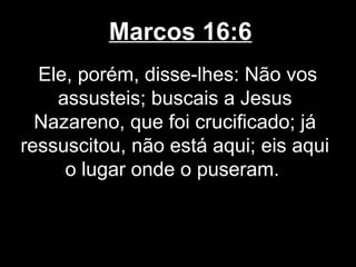 Marcos 16:6
  Ele, porém, disse-lhes: Não vos
    assusteis; buscais a Jesus
  Nazareno, que foi crucificado; já
ressuscitou, não está aqui; eis aqui
     o lugar onde o puseram.
 
