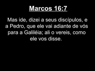 Marcos 16:7
 Mas ide, dizei a seus discípulos, e
a Pedro, que ele vai adiante de vós
 para a Galiléia; ali o vereis, como
          ele vos disse.
 
