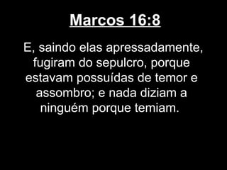 Marcos 16:8
E, saindo elas apressadamente,
 fugiram do sepulcro, porque
estavam possuídas de temor e
  assombro; e nada diziam a
   ninguém porque temiam.
 