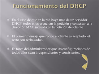 En el caso de que en la red haya más de un servidor DHCP, todos ellos escuchan la petición y contestan a la dirección MAC incluida en la petición del cliente. El primer mensaje que recibe el cliente es aceptado, el resto son rechazados. Es tarea del administrador que las configuraciones de todos ellos sean independientes y consistentes.  