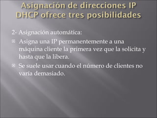 2- Asignación automática: Asigna una IP permanentemente a una máquina cliente la primera vez que la solicita y hasta que la libera.  Se suele usar cuando el número de clientes no varía demasiado. 