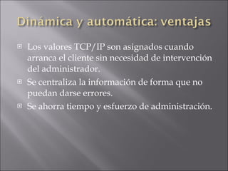 Los valores TCP/IP son asignados cuando arranca el cliente sin necesidad de intervención del administrador. Se centraliza la información de forma que no puedan darse errores. Se ahorra tiempo y esfuerzo de administración. 