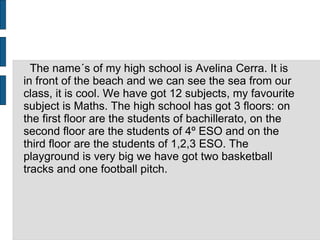 The name´s of my high school is Avelina Cerra. It is
in front of the beach and we can see the sea from our
class, it is cool. We have got 12 subjects, my favourite
subject is Maths. The high school has got 3 floors: on
the first floor are the students of bachillerato, on the
second floor are the students of 4º ESO and on the
third floor are the students of 1,2,3 ESO. The
playground is very big we have got two basketball
tracks and one football pitch.