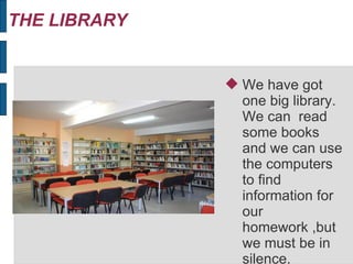 THE LIBRARY
We have got
one big library.
We can read
some books
and we can use
the computers
to find
information for
our
homework ,but
we must be in
silence.