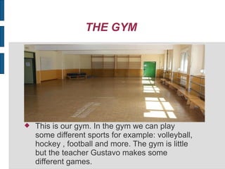 THE GYM
This is our gym. In the gym we can play
some different sports for example: volleyball,
hockey , football and more. The gym is little
but the teacher Gustavo makes some
different games.
