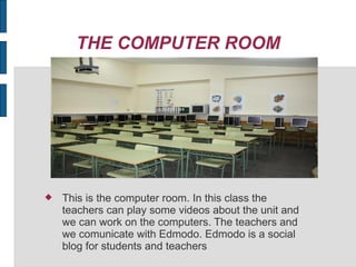 THE COMPUTER ROOM
This is the computer room. In this class the
teachers can play some videos about the unit and
we can work on the computers. The teachers and
we comunicate with Edmodo. Edmodo is a social
blog for students and teachers