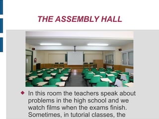 THE ASSEMBLY HALL
In this room the teachers speak about
problems in the high school and we
watch films when the exams finish.
Sometimes, in tutorial classes, the