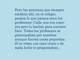 Pero las personas que siempre
estaban ahí, en el colegio,
pasara lo que pasara eran los
profesores: Cada uno era como
era pero lo hacían para nuestro
bien. Todos los profesores se
preocupaban por nosotros
aunque fueran cosas pequeñas.
Si te veían con cara triste o de
mala leche te preguntaban.
 