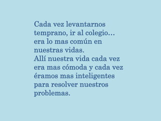 Cada vez levantarnos
temprano, ir al colegio…
era lo mas común en
nuestras vidas.
Allí nuestra vida cada vez
era mas cómoda y cada vez
éramos mas inteligentes
para resolver nuestros
problemas.
 