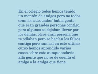 En el colegio todos hemos tenido
un montón de amigos pero no todos
eran los adecuados: habia gente
que eran grandes personas contigo,
pero algunos se dejaban llevar por
los demás, otros eran persona que
te odiaban pero se hacían los falsos
contigo pero aun así en este ultimo
curso hemos aprendido varias
cosas sobre esto aunque todavía
allá gente que no se de cuenta el
amigo o la amiga que tiene.
 